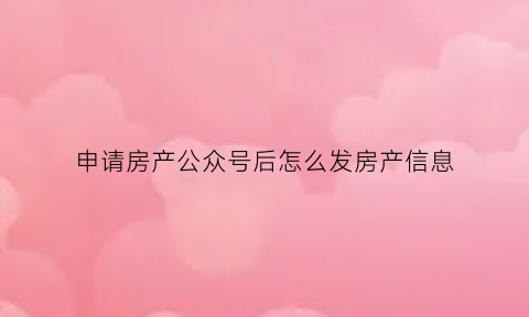 申请房产公众号后怎么发房产信息(房产公众号怎么做)