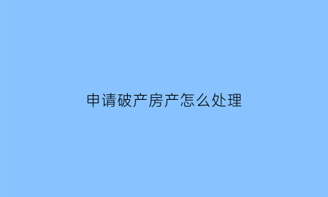 申请破产房产怎么处理(申请破产后会怎样)