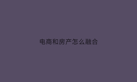电商和房产怎么融合(房地产与电商结合)