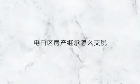 电白区房产继承怎么交税(2021房子继承税是怎样交的)