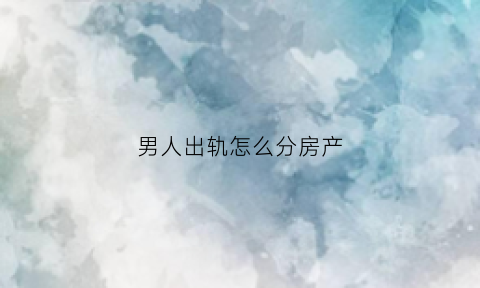 男人出轨怎么分房产(男人出轨婚后财产应该怎么样分配)
