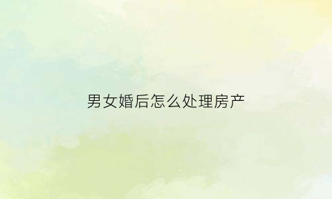 男女婚后怎么处理房产(男女双方结婚房子该如何买)