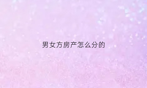 男女方房产怎么分的(男女结婚房子是由男方全部承担吗)