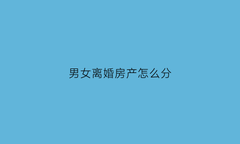 男女离婚房产怎么分(男女离婚房产分割)