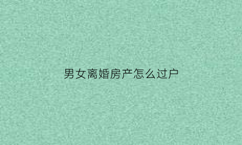 男女离婚房产怎么过户(男女离婚房产怎么过户给女方)