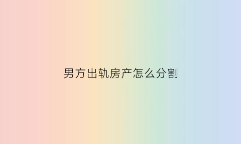 男方出轨房产怎么分割(男方出轨离婚房产给谁)