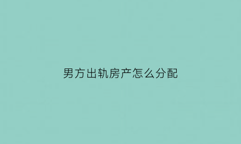 男方出轨房产怎么分配(男方出轨房子能判给女方吗)