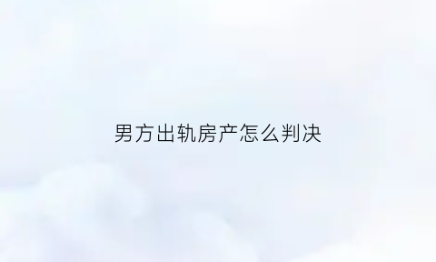 男方出轨房产怎么判决(男方出轨夫妻财产如何分割)