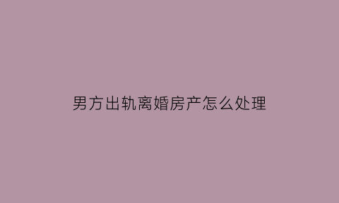 男方出轨离婚房产怎么处理(男方出轨离婚时财产怎么分)