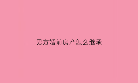 男方婚前房产怎么继承(男方婚前房产怎么继承给妻子)