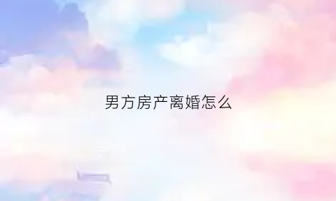 男方房产离婚怎么(男方房产离婚怎么判)