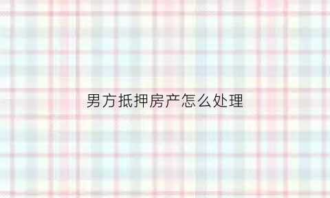 男方抵押房产怎么处理(男方房子抵押贷款婚后会影响女方吗)