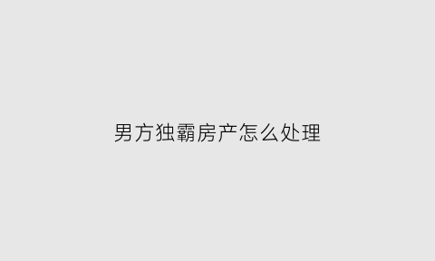 男方独霸房产怎么处理(男方霸占女方房子)