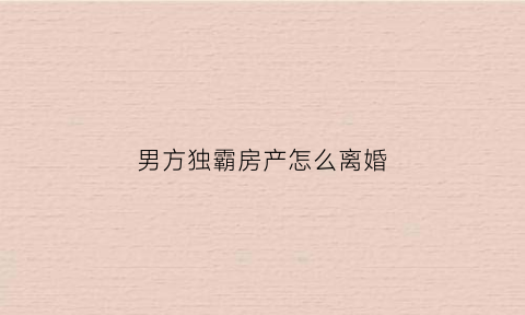 男方独霸房产怎么离婚(男方单独所有房产离婚如何分配)