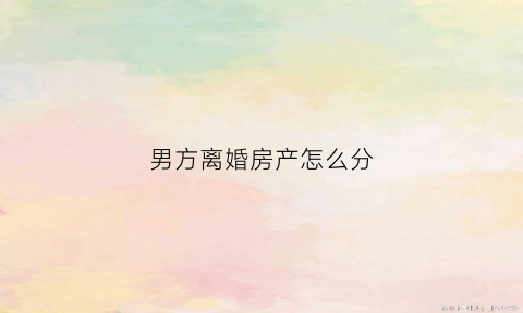 男方离婚房产怎么分(离婚男方房产女方要分一半吗)