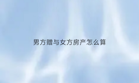 男方赠与女方房产怎么算(男方赠与女方的钱能收回吗)