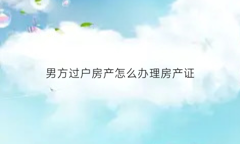 男方过户房产怎么办理房产证(男方过户到女方这边需要什么证明)