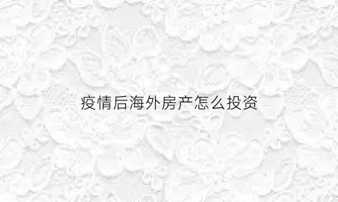 疫情后海外房产怎么投资(疫情期间适合投资海外房产吗)