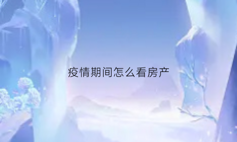 疫情期间怎么看房产(疫情期间房产交易怎么办理)