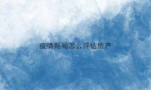 疫情期间怎么评估房产(疫情对房地产评估的影响)