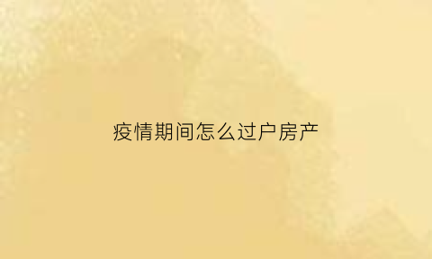 疫情期间怎么过户房产(疫情期间怎么过户房产给子女)
