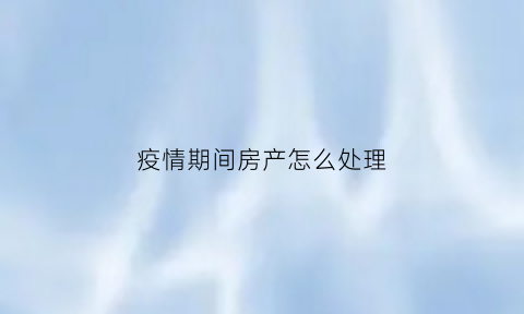 疫情期间房产怎么处理(疫情期间房产怎么处理好)