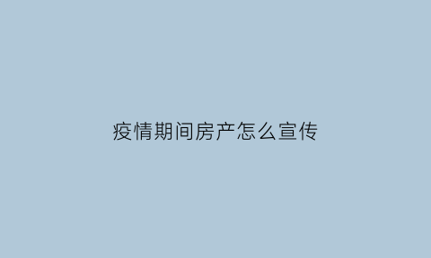 疫情期间房产怎么宣传(疫情期间房产宣传主题)