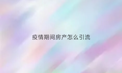 疫情期间房产怎么引流(疫情期间房产怎么拓客)