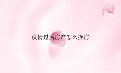 疫情过后房产怎么换房(疫情房子可以延期多久)
