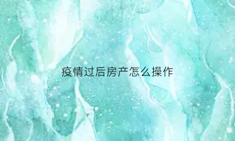 疫情过后房产怎么操作(疫情期间房产交易怎么办理)