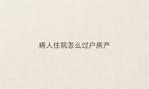 病人住院怎么过户房产(病人住过的房子怎么处理)