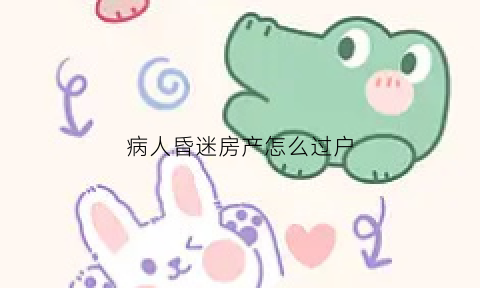 病人昏迷房产怎么过户(昏迷的人家属能卖房么)