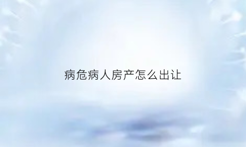病危病人房产怎么出让(病人房产过户怎么处理)