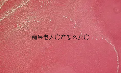 痴呆老人房产怎么卖房(老人老年痴呆卖房怎么操作)