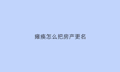 瘫痪怎么把房产更名(父亲瘫痪房子更名)