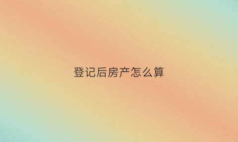 登记后房产怎么算(房产登记后多久出房产证)