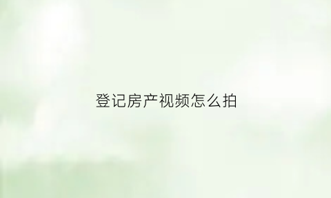 登记房产视频怎么拍(房产拍照登记干嘛的)