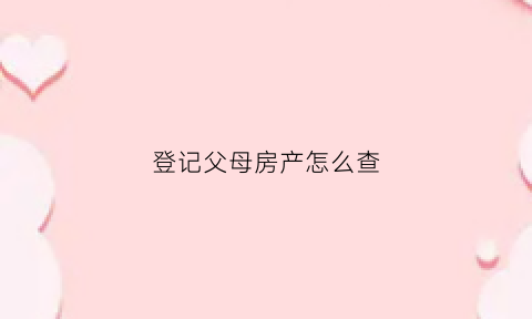 登记父母房产怎么查(怎么看父母名下房产)