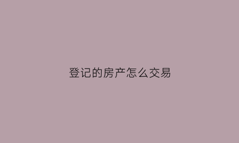 登记的房产怎么交易(登记房产的地方叫什么)