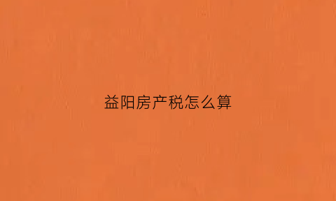 益阳房产税怎么算(益阳契税2021年收费标准)