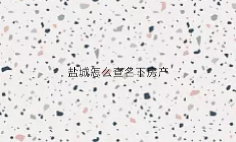 盐城怎么查名下房产(盐城房产证查询)