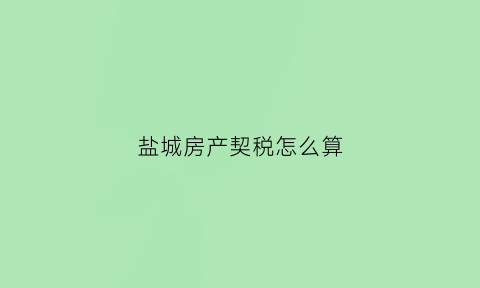 盐城房产契税怎么算(盐城房产契税2021年新规定)