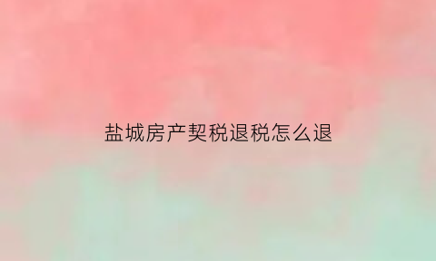 盐城房产契税退税怎么退(盐城房产退税如何退)