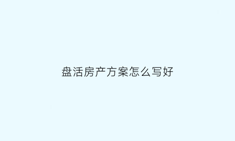 盘活房产方案怎么写好(盘活房屋资产)