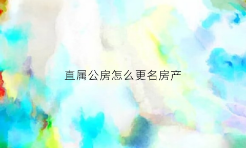 直属公房怎么更名房产(直属公房怎么更名房产证名字)