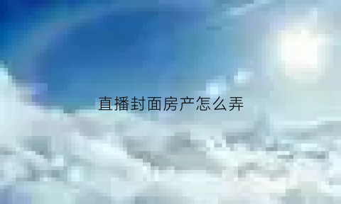 直播封面房产怎么弄(直播封面怎么做的)