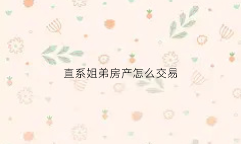 直系姐弟房产怎么交易(直系亲属兄弟姐妹房产过户新政策2020)
