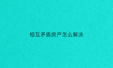 相互矛盾房产怎么解决(房屋矛盾纠纷)