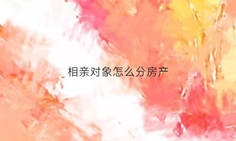 相亲对象怎么分房产(相亲对象怎么跟他提买房的事)