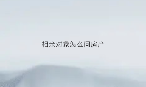 相亲对象怎么问房产(怎么问相亲对象房子是全款还是贷款)